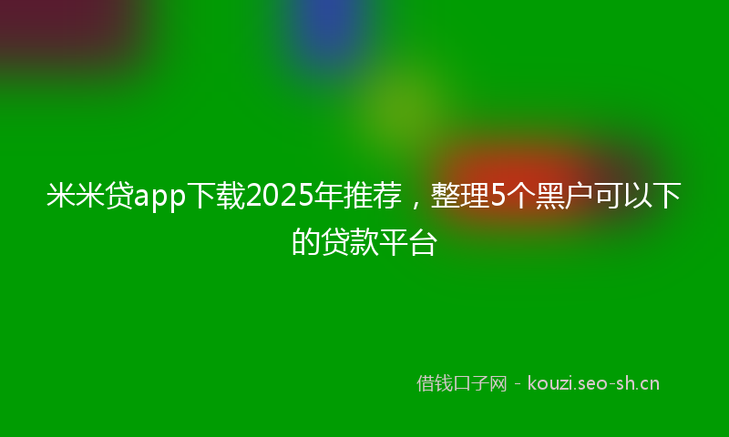 米米贷app下载2025年推荐，整理5个黑户可以下的贷款平台