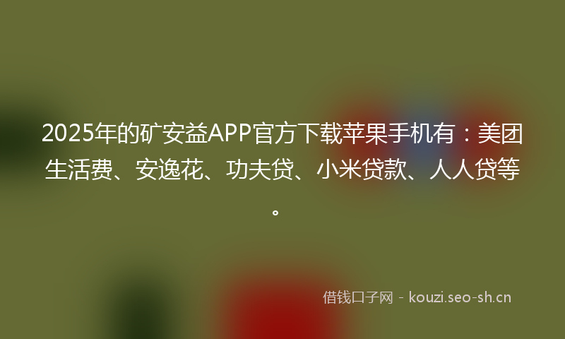 2025年的矿安益APP官方下载苹果手机有：美团生活费、安逸花、功夫贷、小米贷款、人人贷等。