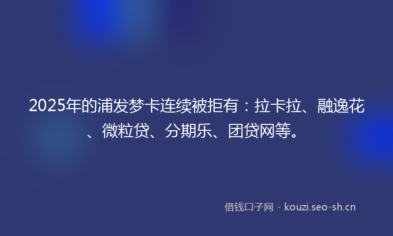 2025年的浦发梦卡连续被拒有：拉卡拉、融逸花、微粒贷、分期乐、团贷网等。