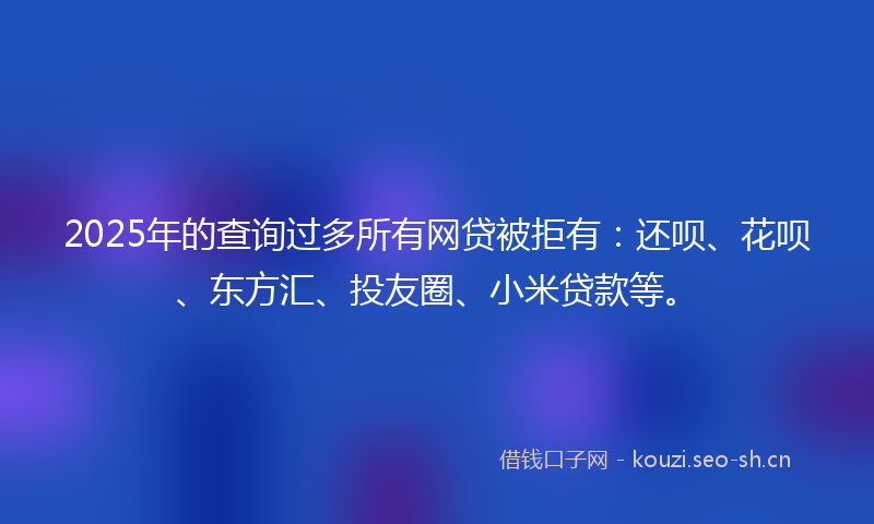 2025年的查询过多所有网贷被拒有：还呗、花呗、东方汇、投友圈、小米贷款等。