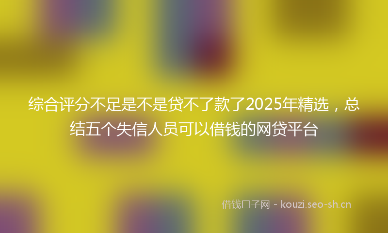 综合评分不足是不是贷不了款了2025年精选，总结五个失信人员可以借钱的网贷平台