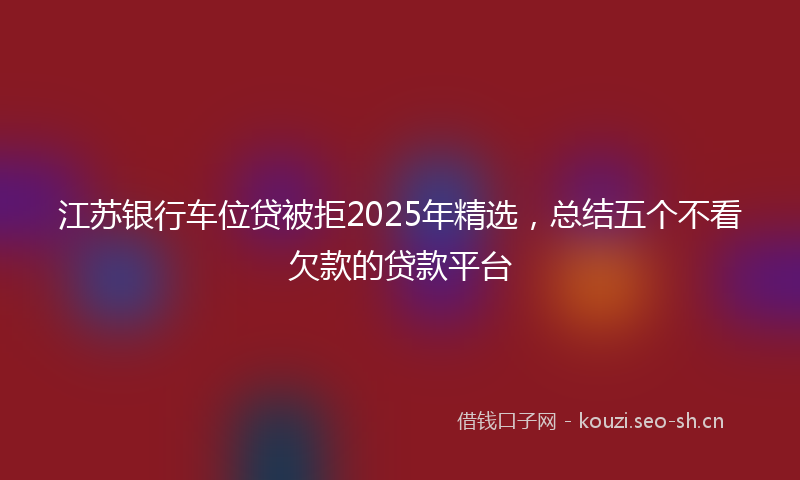 江苏银行车位贷被拒2025年精选，总结五个不看欠款的贷款平台