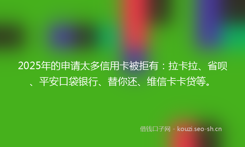 2025年的申请太多信用卡被拒有：拉卡拉、省呗、平安口袋银行、替你还、维信卡卡贷等。