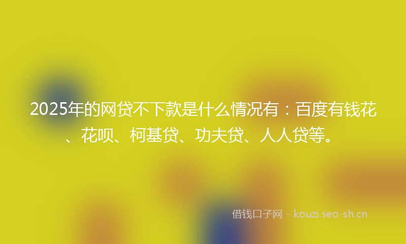 2025年的网贷不下款是什么情况有：百度有钱花、花呗、柯基贷、功夫贷、人人贷等。