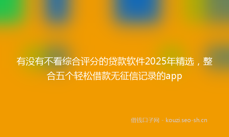 有没有不看综合评分的贷款软件2025年精选，整合五个轻松借款无征信记录的app