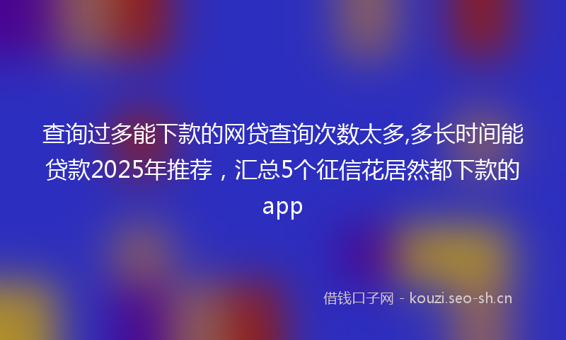 查询过多能下款的网贷查询次数太多,多长时间能贷款2025年推荐，汇总5个征信花居然都下款的app