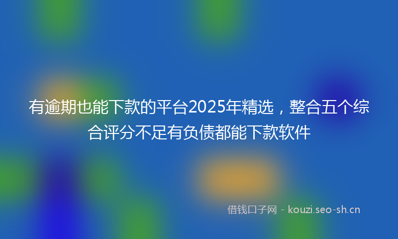 有逾期也能下款的平台2025年精选，整合五个综合评分不足有负债都能下款软件