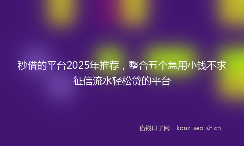 秒借的平台2025年推荐，整合五个急用小钱不求征信流水轻松贷的平台