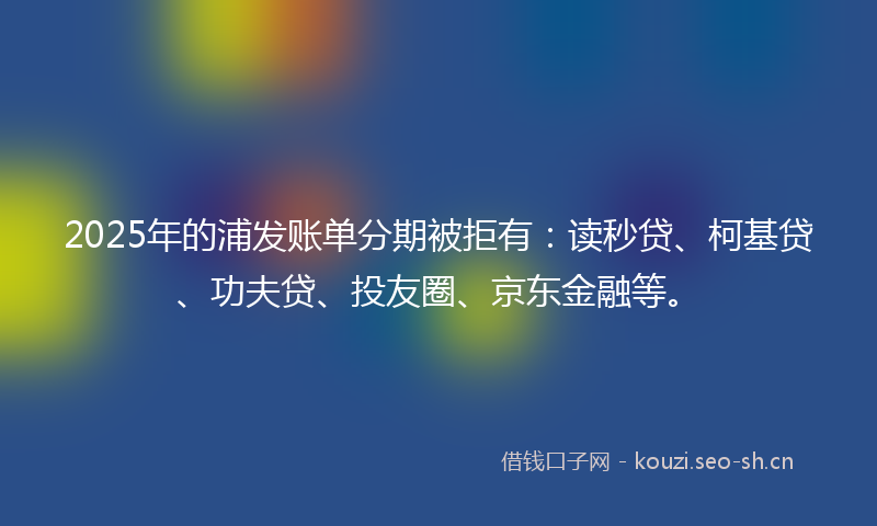 2025年的浦发账单分期被拒有：读秒贷、柯基贷、功夫贷、投友圈、京东金融等。