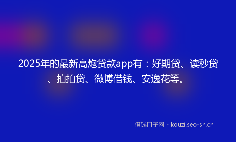2025年的最新高炮贷款app有：好期贷、读秒贷、拍拍贷、微博借钱、安逸花等。