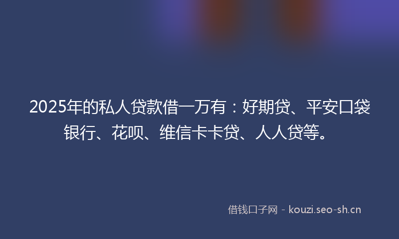 2025年的私人贷款借一万有：好期贷、平安口袋银行、花呗、维信卡卡贷、人人贷等。