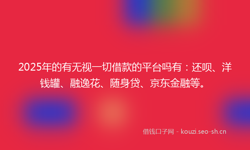 2025年的有无视一切借款的平台吗有：还呗、洋钱罐、融逸花、随身贷、京东金融等。
