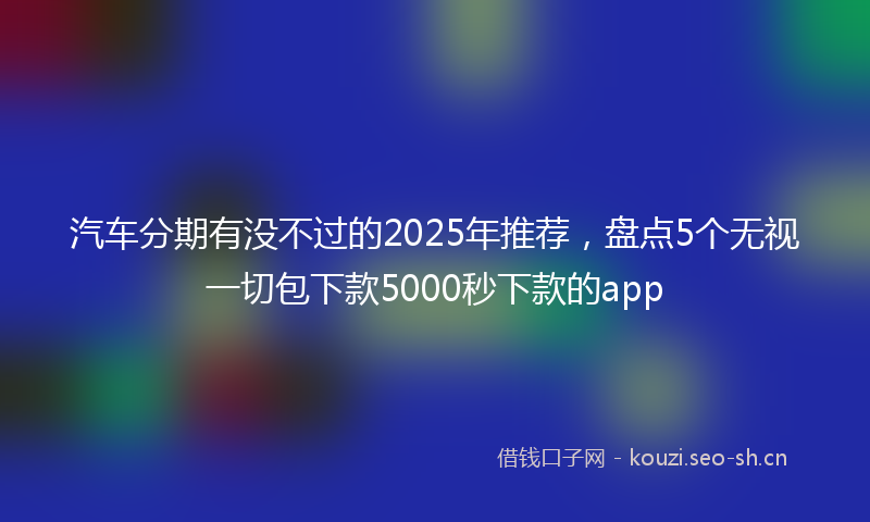 汽车分期有没不过的2025年推荐，盘点5个无视一切包下款5000秒下款的app