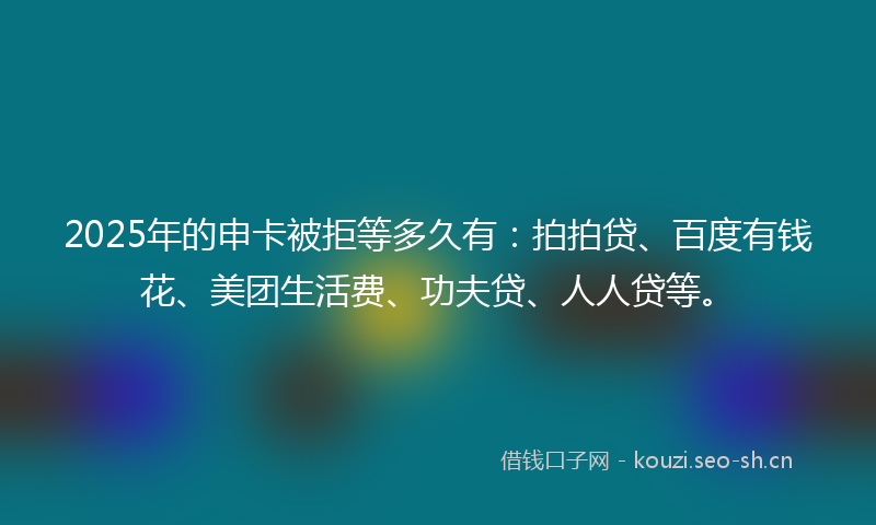 2025年的申卡被拒等多久有：拍拍贷、百度有钱花、美团生活费、功夫贷、人人贷等。