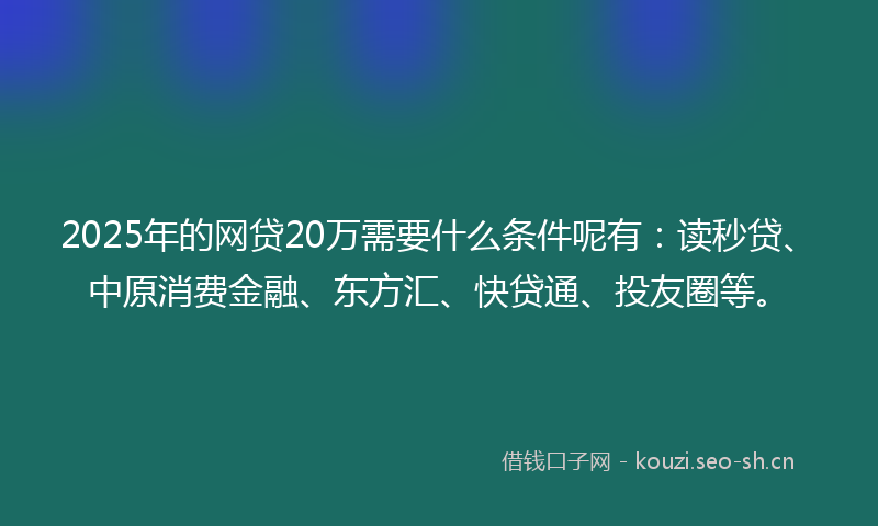 2025年的网贷20万需要什么条件呢有：读秒贷、中原消费金融、东方汇、快贷通、投友圈等。