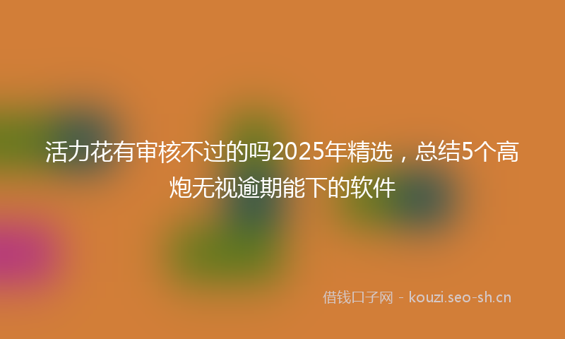 活力花有审核不过的吗2025年精选，总结5个高炮无视逾期能下的软件