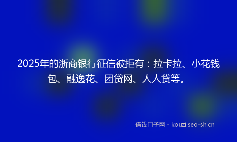 2025年的浙商银行征信被拒有：拉卡拉、小花钱包、融逸花、团贷网、人人贷等。