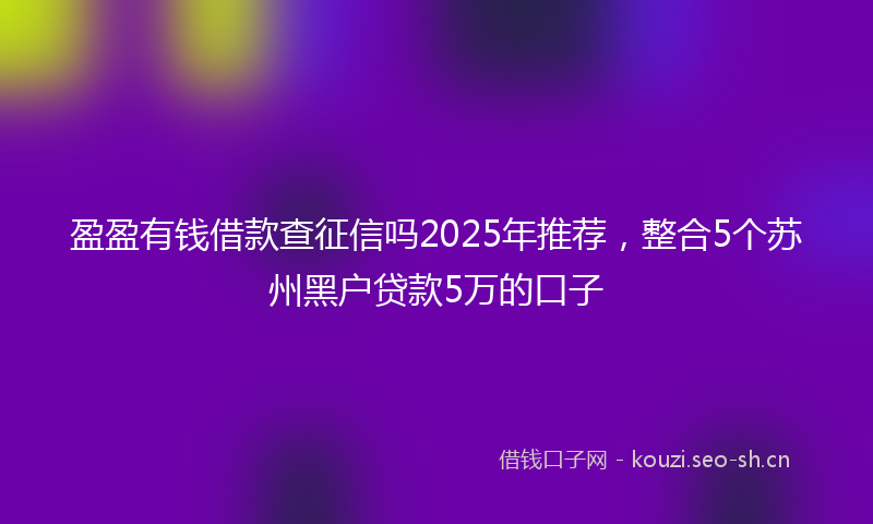 盈盈有钱借款查征信吗2025年推荐，整合5个苏州黑户贷款5万的口子