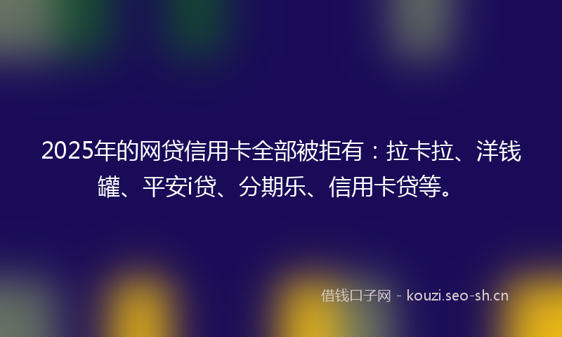 2025年的网贷信用卡全部被拒有：拉卡拉、洋钱罐、平安i贷、分期乐、信用卡贷等。