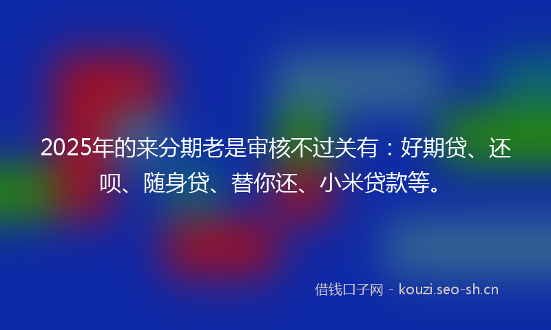 2025年的来分期老是审核不过关有：好期贷、还呗、随身贷、替你还、小米贷款等。