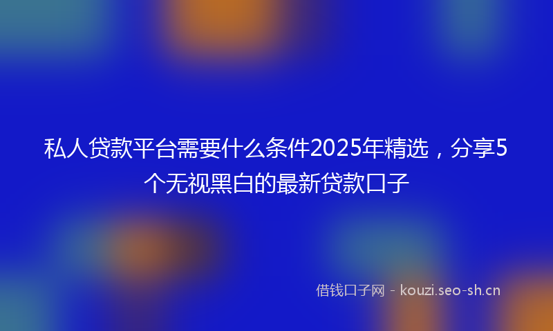 私人贷款平台需要什么条件2025年精选，分享5个无视黑白的最新贷款口子