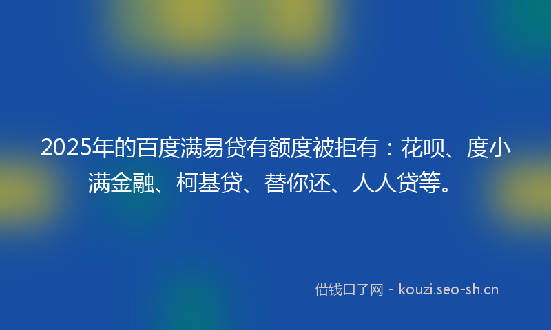 2025年的百度满易贷有额度被拒有：花呗、度小满金融、柯基贷、替你还、人人贷等。