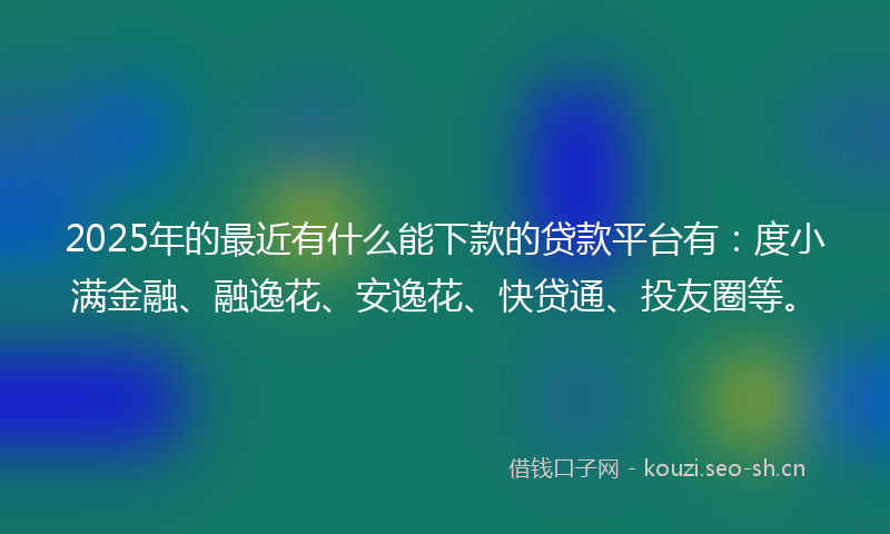 2025年的最近有什么能下款的贷款平台有：度小满金融、融逸花、安逸花、快贷通、投友圈等。