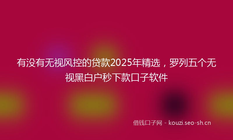 有没有无视风控的贷款2025年精选，罗列五个无视黑白户秒下款口子软件