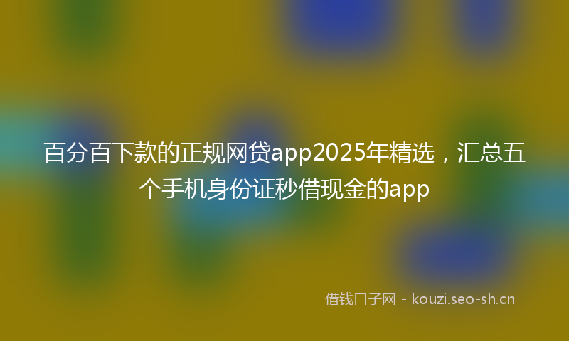 百分百下款的正规网贷app2025年精选，汇总五个手机身份证秒借现金的app