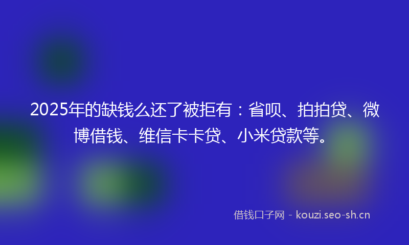 2025年的缺钱么还了被拒有：省呗、拍拍贷、微博借钱、维信卡卡贷、小米贷款等。