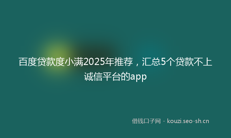 百度贷款度小满2025年推荐，汇总5个贷款不上诚信平台的app