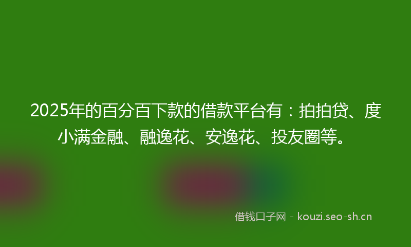 2025年的百分百下款的借款平台有：拍拍贷、度小满金融、融逸花、安逸花、投友圈等。