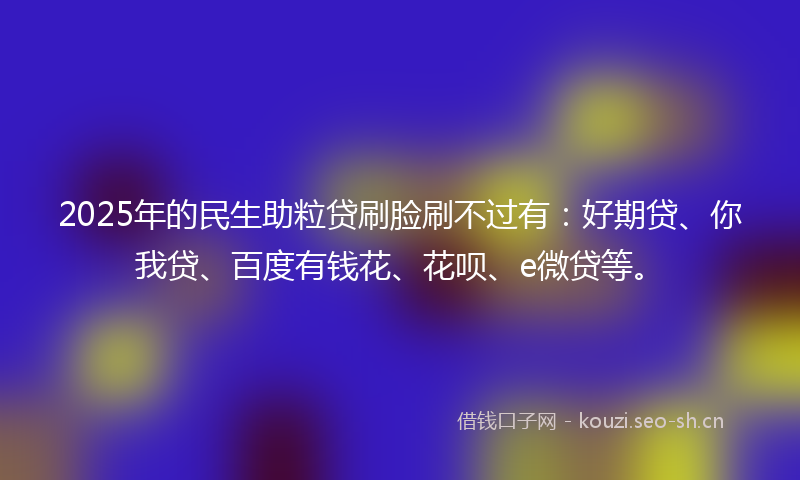 2025年的民生助粒贷刷脸刷不过有：好期贷、你我贷、百度有钱花、花呗、e微贷等。