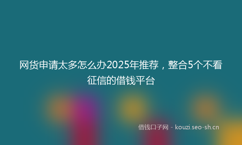 网货申请太多怎么办2025年推荐，整合5个不看征信的借钱平台