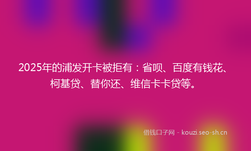 2025年的浦发开卡被拒有：省呗、百度有钱花、柯基贷、替你还、维信卡卡贷等。