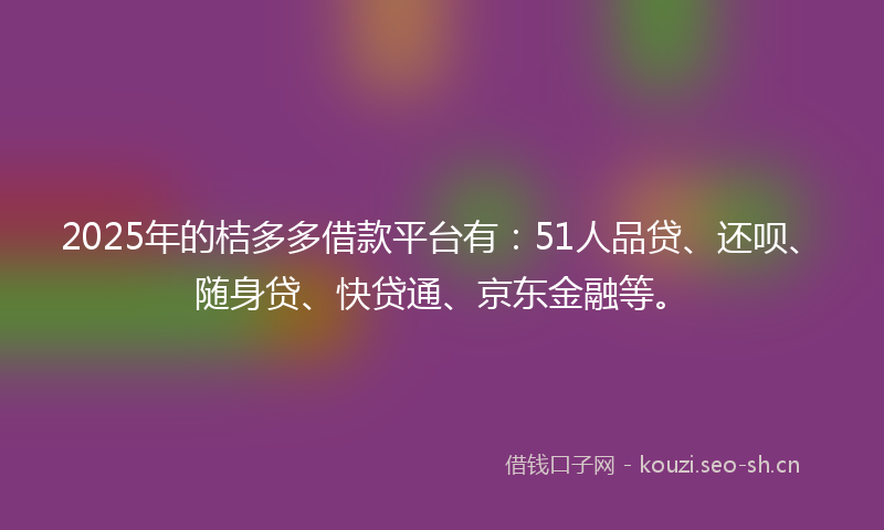 2025年的桔多多借款平台有：51人品贷、还呗、随身贷、快贷通、京东金融等。