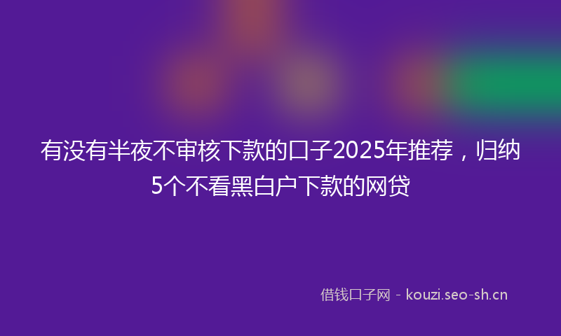 有没有半夜不审核下款的口子2025年推荐，归纳5个不看黑白户下款的网贷