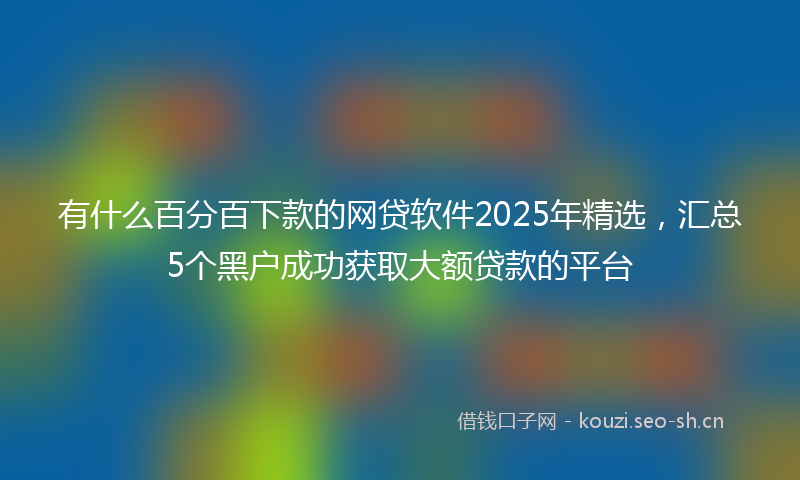 有什么百分百下款的网贷软件2025年精选，汇总5个黑户成功获取大额贷款的平台