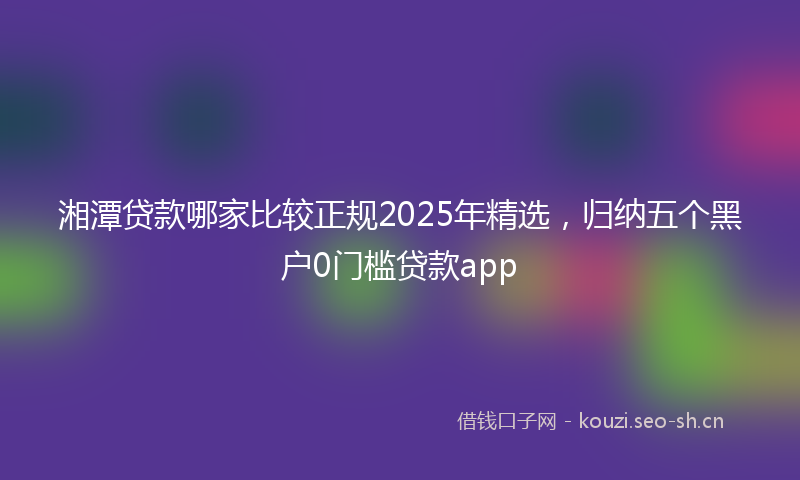 湘潭贷款哪家比较正规2025年精选，归纳五个黑户0门槛贷款app