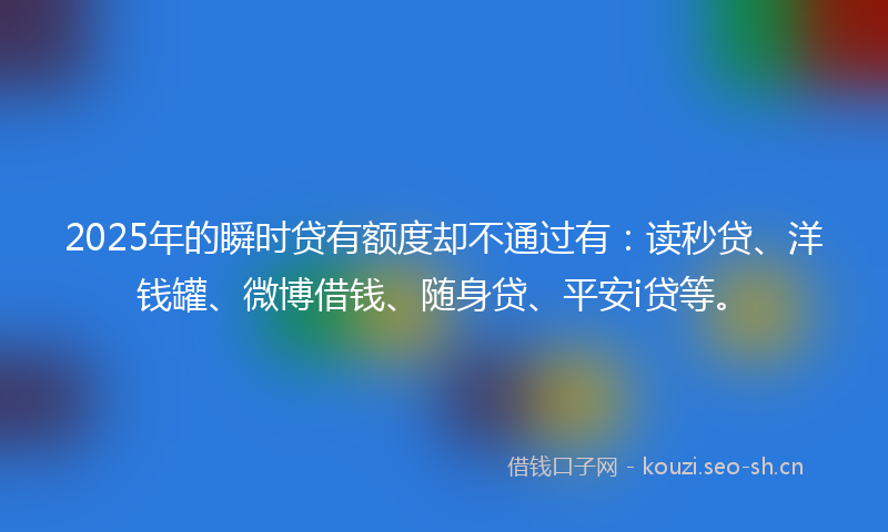 2025年的瞬时贷有额度却不通过有：读秒贷、洋钱罐、微博借钱、随身贷、平安i贷等。