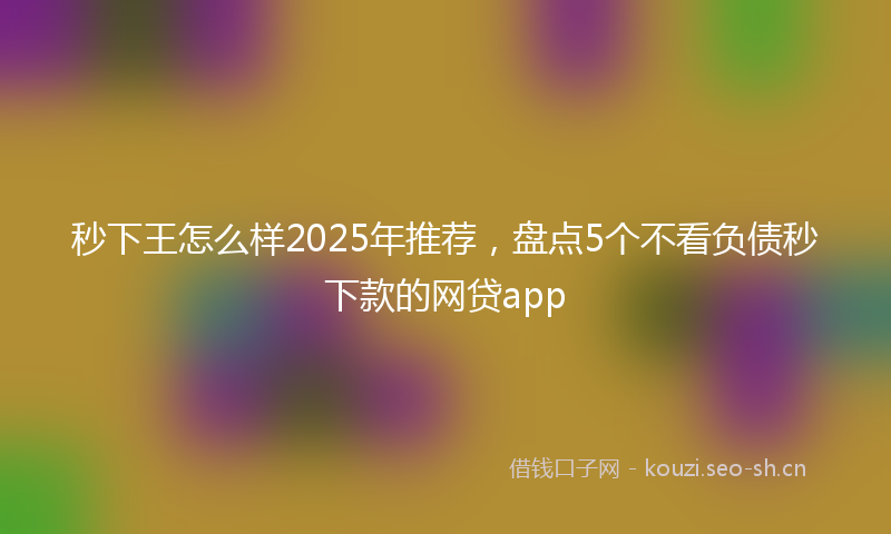 秒下王怎么样2025年推荐，盘点5个不看负债秒下款的网贷app