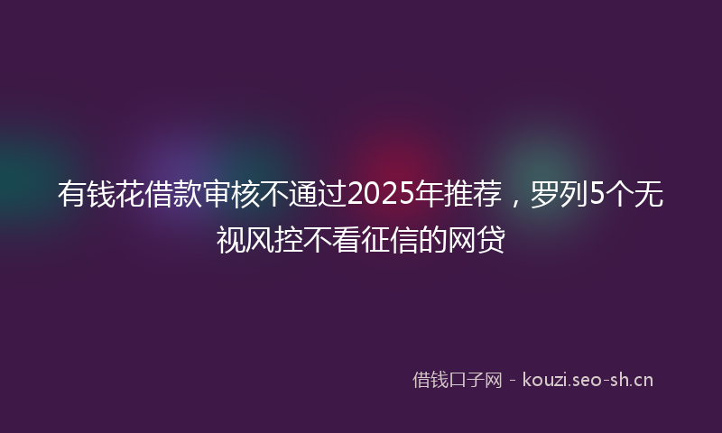 有钱花借款审核不通过2025年推荐，罗列5个无视风控不看征信的网贷