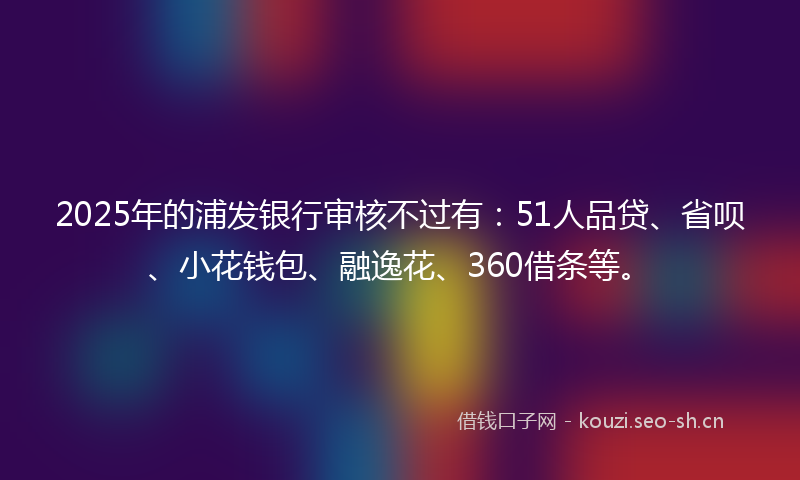 2025年的浦发银行审核不过有：51人品贷、省呗、小花钱包、融逸花、360借条等。