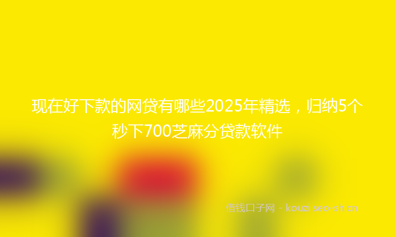 现在好下款的网贷有哪些2025年精选，归纳5个秒下700芝麻分贷款软件