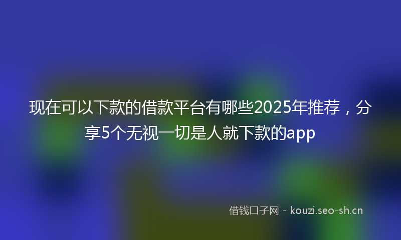 现在可以下款的借款平台有哪些2025年推荐，分享5个无视一切是人就下款的app