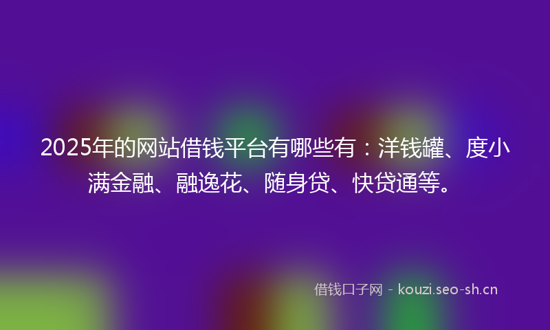 2025年的网站借钱平台有哪些有：洋钱罐、度小满金融、融逸花、随身贷、快贷通等。