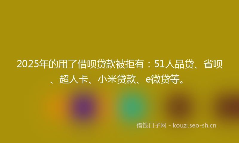 2025年的用了借呗贷款被拒有：51人品贷、省呗、超人卡、小米贷款、e微贷等。