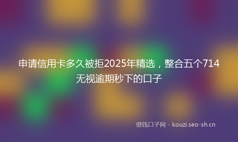 申请信用卡多久被拒2025年精选，整合五个714无视逾期秒下的口子