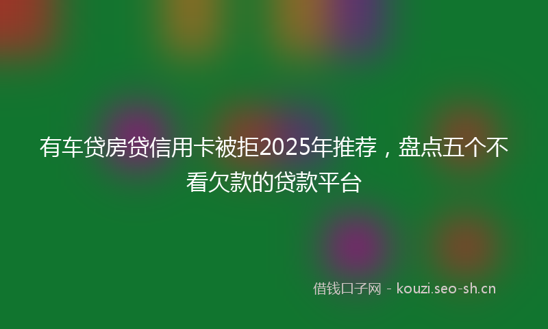 有车贷房贷信用卡被拒2025年推荐，盘点五个不看欠款的贷款平台