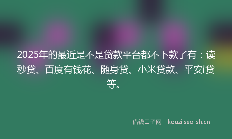2025年的最近是不是贷款平台都不下款了有：读秒贷、百度有钱花、随身贷、小米贷款、平安i贷等。